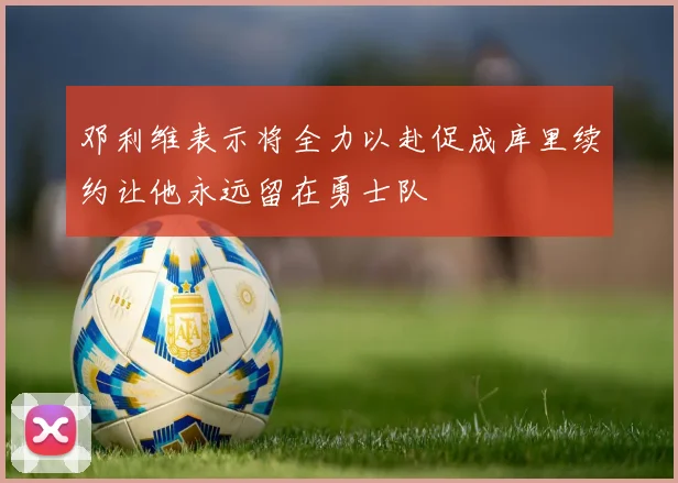 邓利维表示将全力以赴促成库里续约让他永远留在勇士队