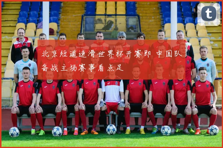 北京短道速滑世界杯开赛即 中国队备战主场赛事看点足