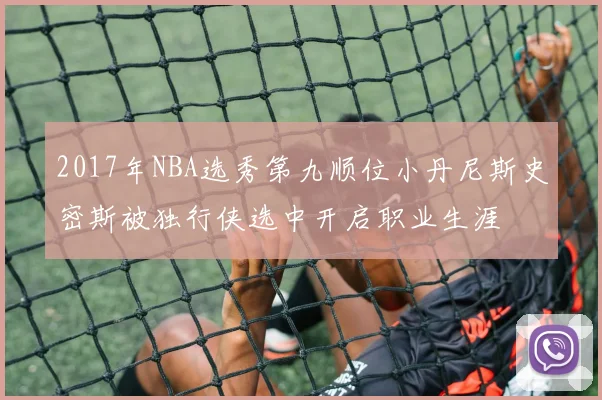 2017年NBA选秀第九顺位小丹尼斯史密斯被独行侠选中开启职业生涯